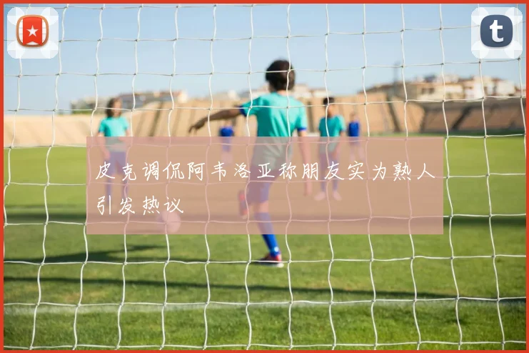 皮克调侃阿韦洛亚称朋友实为熟人引发热议