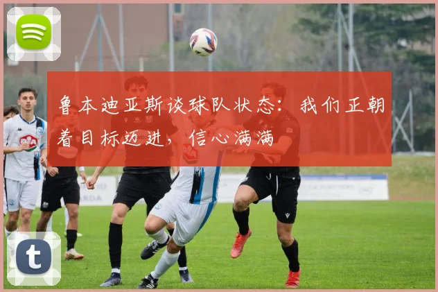鲁本迪亚斯谈球队状态：我们正朝着目标迈进，信心满满