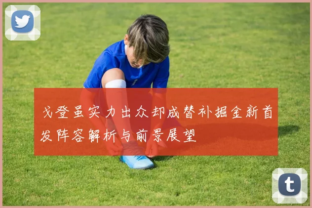 戈登虽实力出众却成替补掘金新首发阵容解析与前景展望