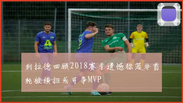 利拉德回顾2018赛季遗憾称若非首轮被横扫或可争MVP