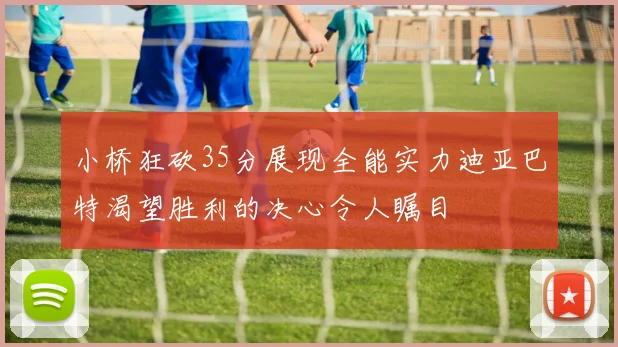 小桥狂砍35分展现全能实力迪亚巴特渴望胜利的决心令人瞩目