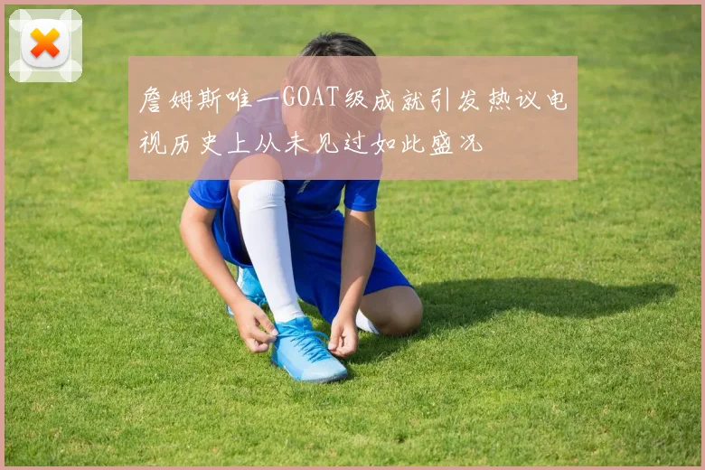 詹姆斯唯一GOAT级成就引发热议电视历史上从未见过如此盛况