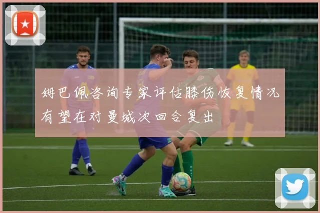 姆巴佩咨询专家评估膝伤恢复情况有望在对曼城次回合复出