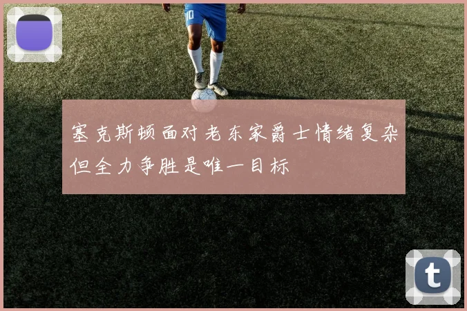 塞克斯顿面对老东家爵士情绪复杂但全力争胜是唯一目标