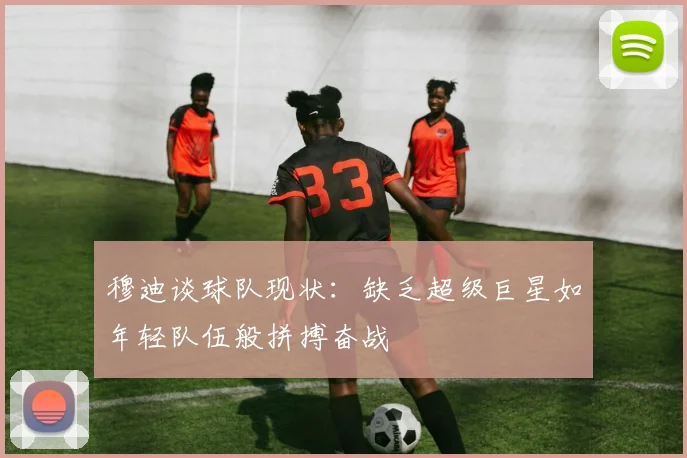 穆迪谈球队现状：缺乏超级巨星如年轻队伍般拼搏奋战