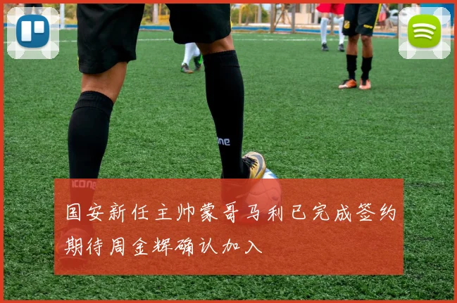 国安新任主帅蒙哥马利已完成签约期待周金辉确认加入
