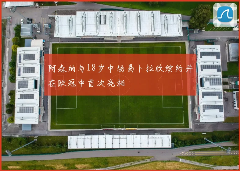 阿森纳与18岁中场易卜拉欣续约并在欧冠中首次亮相