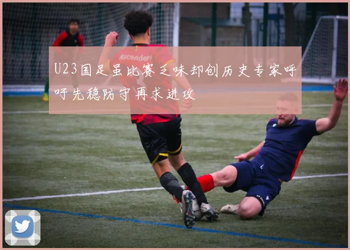 U23国足虽比赛乏味却创历史专家呼吁先稳防守再求进攻