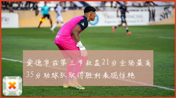 爱德华兹第三节狂轰21分全场最高35分助球队取得胜利表现惊艳