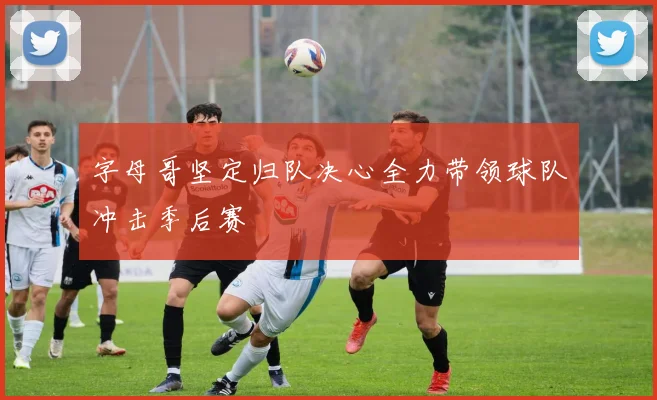 字母哥坚定归队决心全力带领球队冲击季后赛