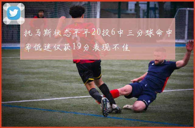 托马斯状态平平20投6中三分球命中率低迷仅获19分表现不佳