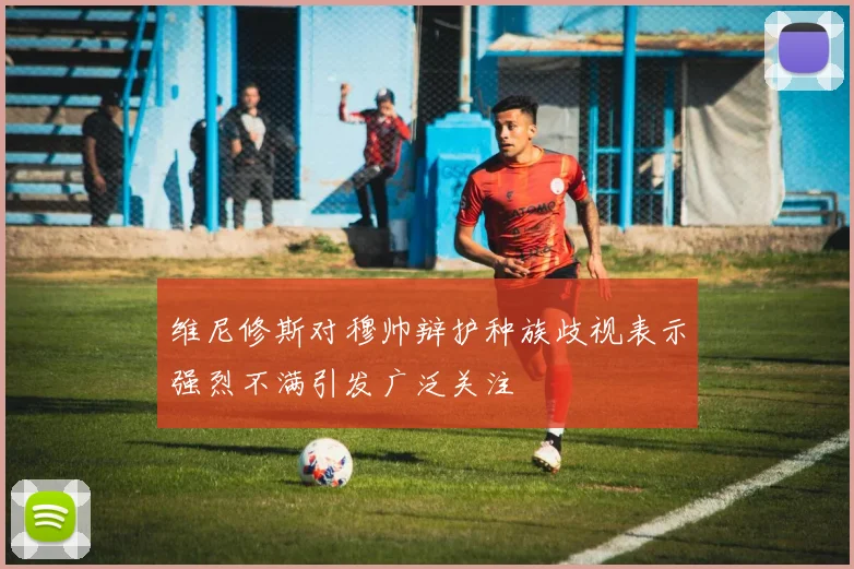 维尼修斯对穆帅辩护种族歧视表示强烈不满引发广泛关注