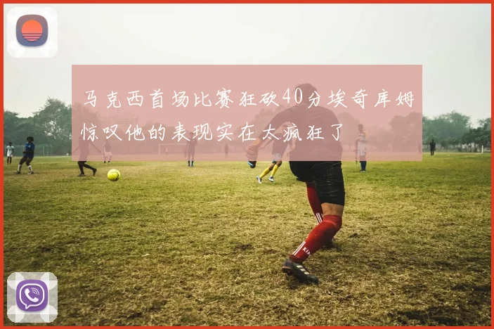 马克西首场比赛狂砍40分埃奇库姆惊叹他的表现实在太疯狂了