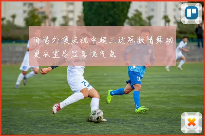 海港外援庆祝中超三连冠激情舞动更衣室尽显喜悦气氛